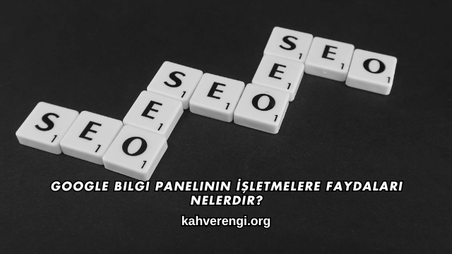 Google Bilgi Panelinin İşletmelere Faydaları Nelerdir?